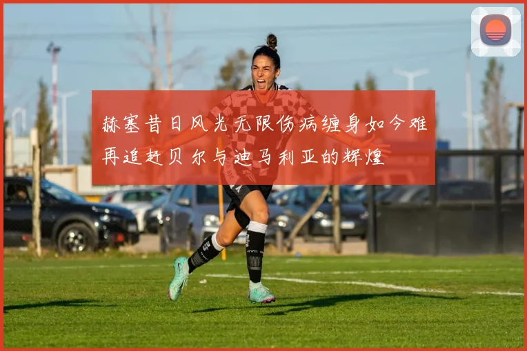 赫塞昔日风光无限伤病缠身如今难再追赶贝尔与迪马利亚的辉煌