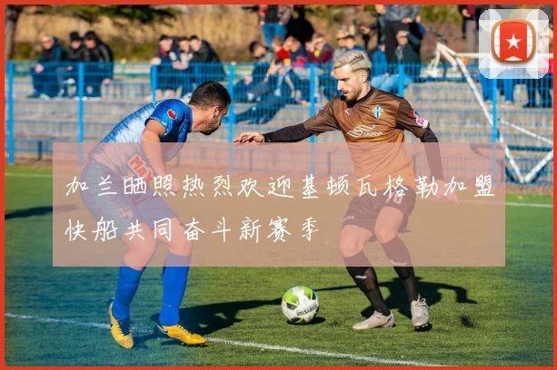 加兰晒照热烈欢迎基顿瓦格勒加盟快船共同奋斗新赛季