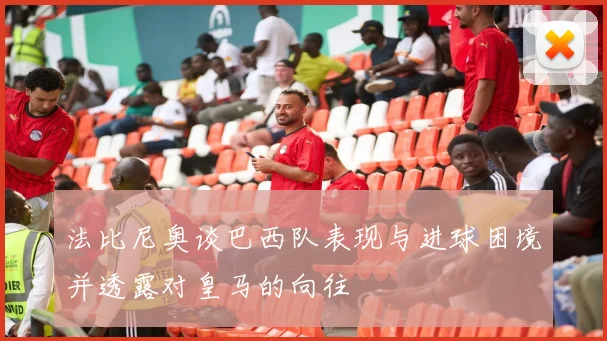 法比尼奥谈巴西队表现与进球困境并透露对皇马的向往