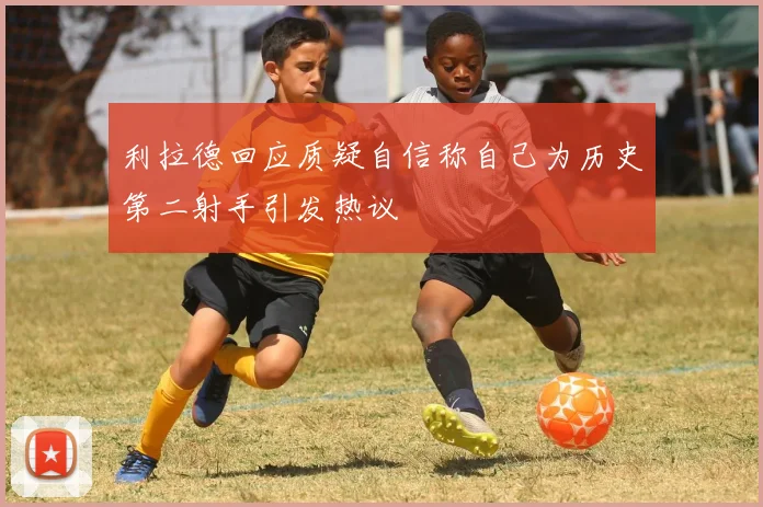 利拉德回应质疑自信称自己为历史第二射手引发热议