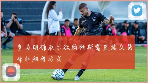 皇马明确表示欲购帕斯需直接交易而非租借方式