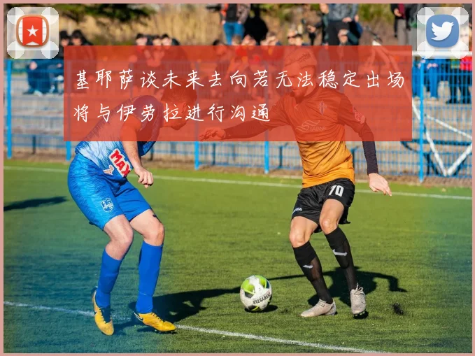 基耶萨谈未来去向若无法稳定出场将与伊劳拉进行沟通