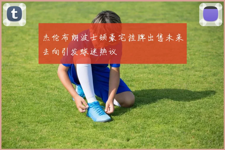 杰伦布朗波士顿豪宅挂牌出售未来去向引发球迷热议