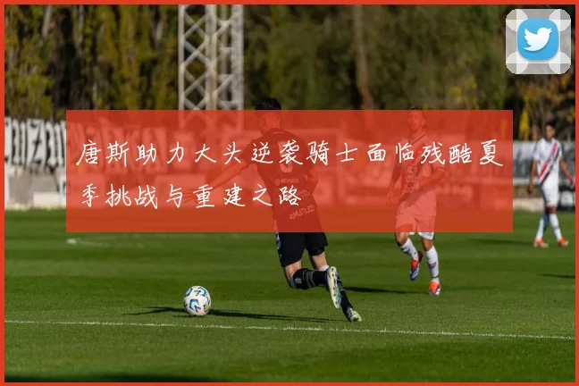 唐斯助力大头逆袭骑士面临残酷夏季挑战与重建之路