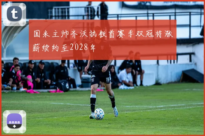 国米主帅齐沃执教首赛季双冠将涨薪续约至2028年