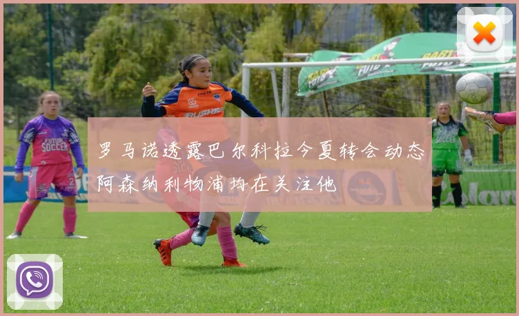 罗马诺透露巴尔科拉今夏转会动态阿森纳利物浦均在关注他
