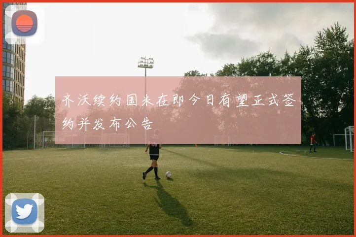 齐沃续约国米在即今日有望正式签约并发布公告