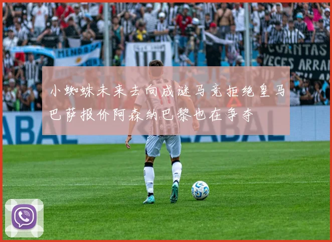 小蜘蛛未来去向成谜马竞拒绝皇马巴萨报价阿森纳巴黎也在争夺
