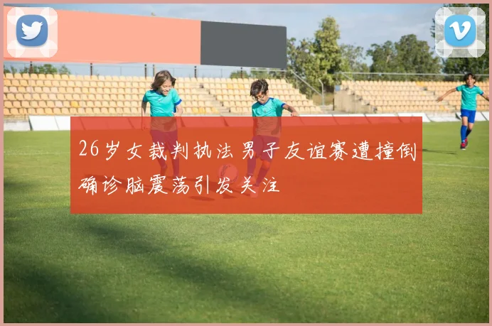 26岁女裁判执法男子友谊赛遭撞倒确诊脑震荡引发关注