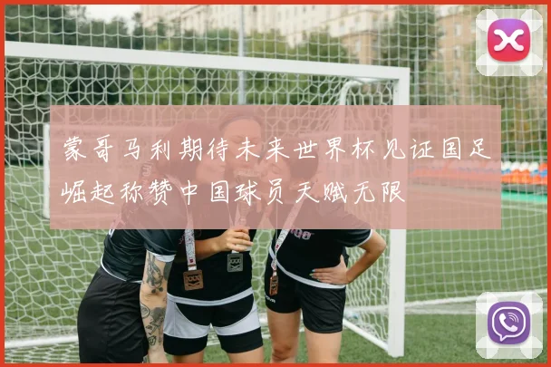 蒙哥马利期待未来世界杯见证国足崛起称赞中国球员天赋无限