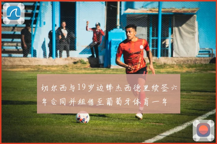 切尔西与19岁边锋杰西德里续签六年合同并租借至葡萄牙体育一年