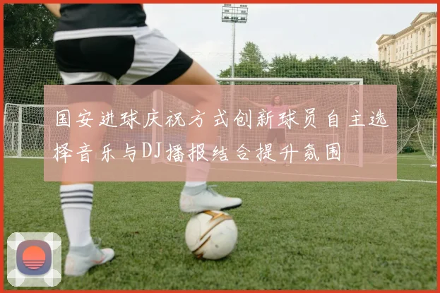 国安进球庆祝方式创新球员自主选择音乐与DJ播报结合提升氛围