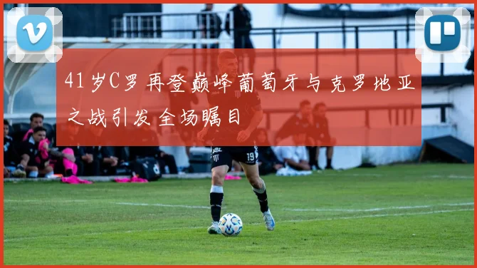 41岁C罗再登巅峰葡萄牙与克罗地亚之战引发全场瞩目
