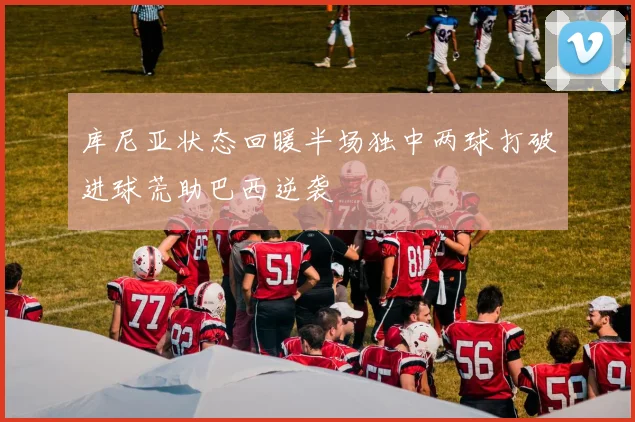 库尼亚状态回暖半场独中两球打破进球荒助巴西逆袭