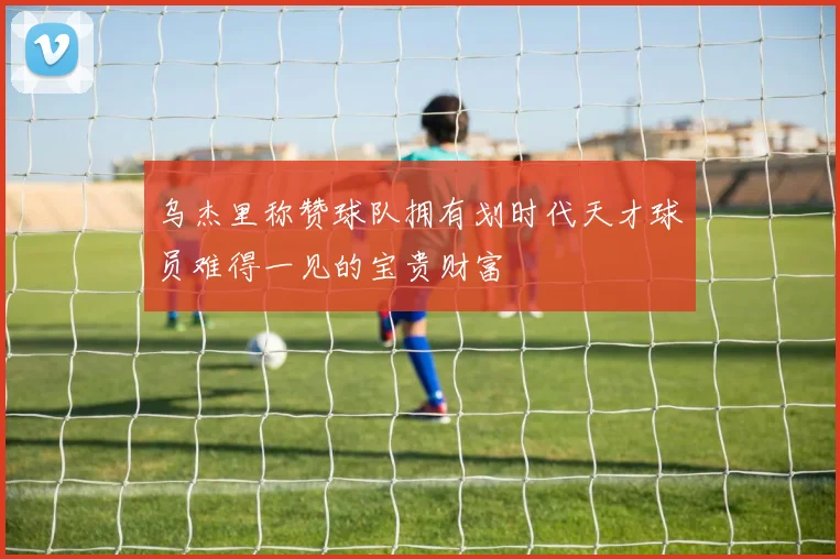乌杰里称赞球队拥有划时代天才球员难得一见的宝贵财富