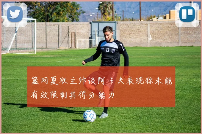 篮网夏联主帅谈阿卡夫表现称未能有效限制其得分能力