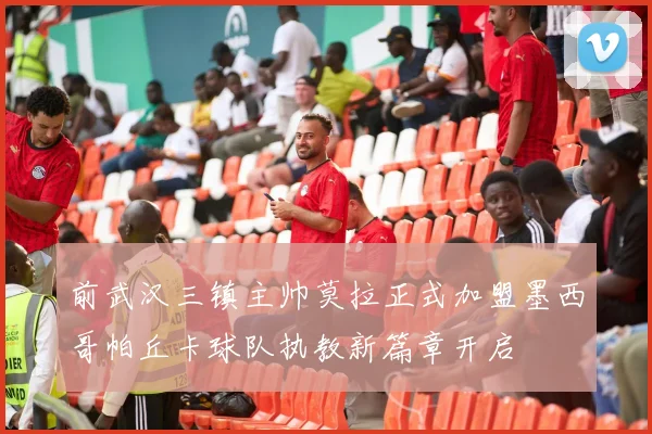 前武汉三镇主帅莫拉正式加盟墨西哥帕丘卡球队执教新篇章开启