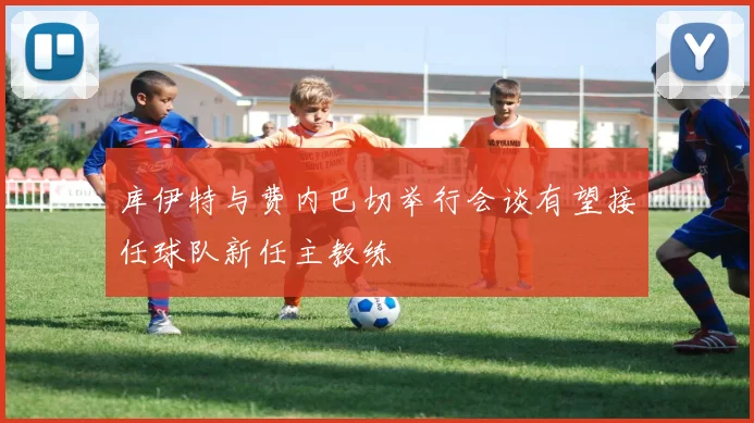 库伊特与费内巴切举行会谈有望接任球队新任主教练