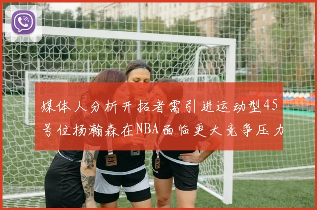 媒体人分析开拓者需引进运动型45号位杨瀚森在NBA面临更大竞争压力