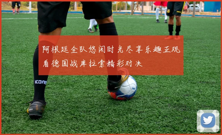 阿根廷全队悠闲时光尽享乐趣正观看德国战库拉索精彩对决